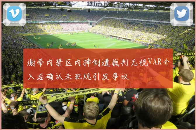 谢蒂内禁区内摔倒遭裁判无视VAR介入后确认未犯规引发争议