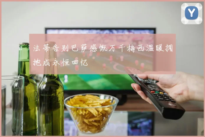 法蒂告别巴萨感慨万千梅西温暖拥抱成永恒回忆