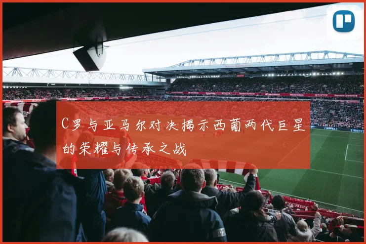 C罗与亚马尔对决揭示西葡两代巨星的荣耀与传承之战