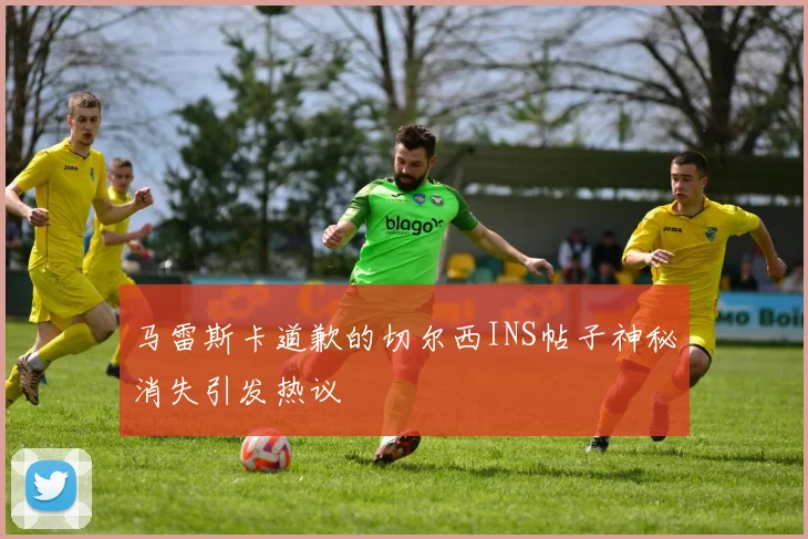马雷斯卡道歉的切尔西INS帖子神秘消失引发热议