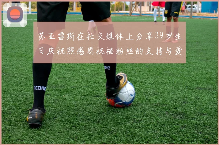 苏亚雷斯在社交媒体上分享39岁生日庆祝照感恩祝福粉丝的支持与爱护