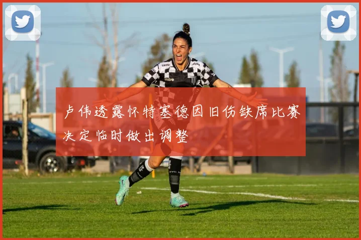 卢伟透露怀特塞德因旧伤缺席比赛决定临时做出调整