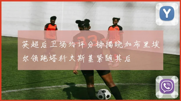 英超后卫场均评分榜揭晓加布里埃尔领跑塔科夫斯基紧随其后