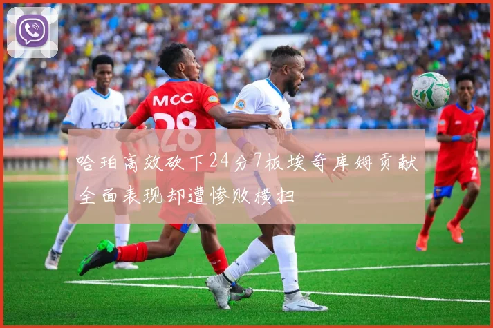 哈珀高效砍下24分7板埃奇库姆贡献全面表现却遭惨败横扫