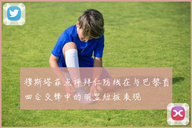 穆斯塔菲点评拜仁防线在与巴黎首回合交锋中的明显短板表现