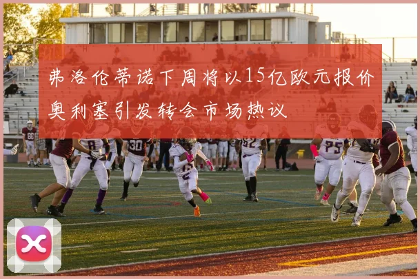 弗洛伦蒂诺下周将以15亿欧元报价奥利塞引发转会市场热议