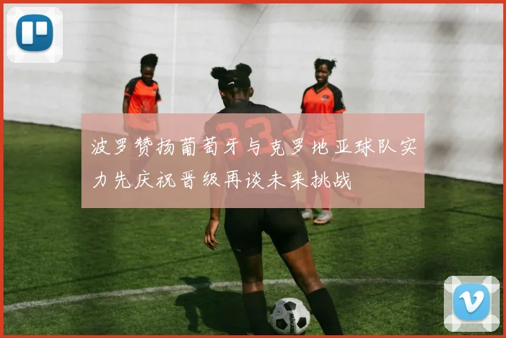 波罗赞扬葡萄牙与克罗地亚球队实力先庆祝晋级再谈未来挑战