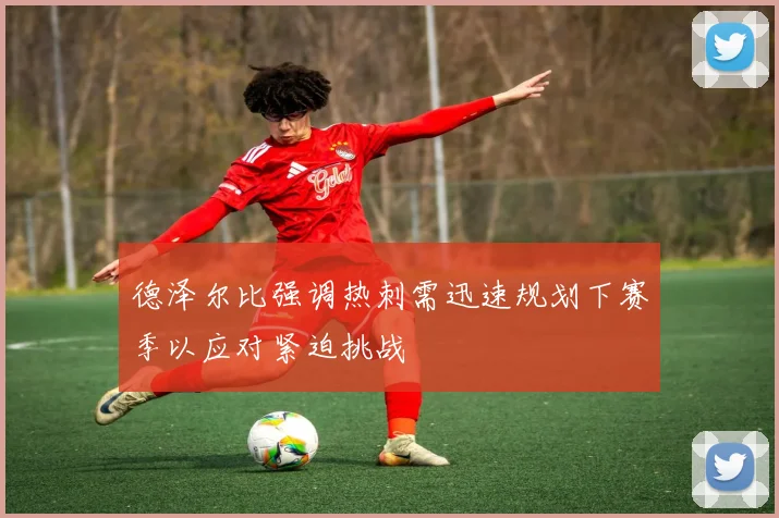 德泽尔比强调热刺需迅速规划下赛季以应对紧迫挑战