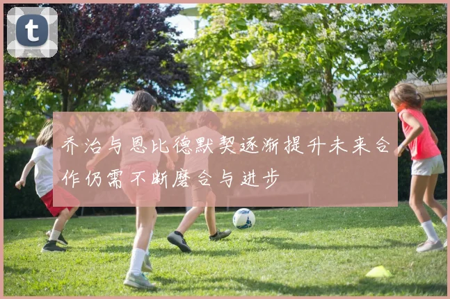 乔治与恩比德默契逐渐提升未来合作仍需不断磨合与进步