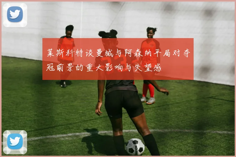 莱斯科特谈曼城与阿森纳平局对夺冠前景的重大影响与失望感