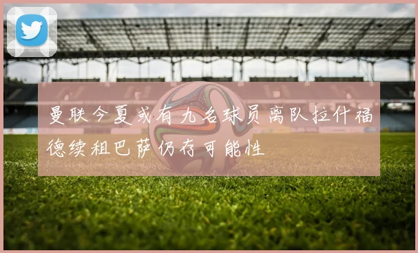 曼联今夏或有九名球员离队拉什福德续租巴萨仍存可能性