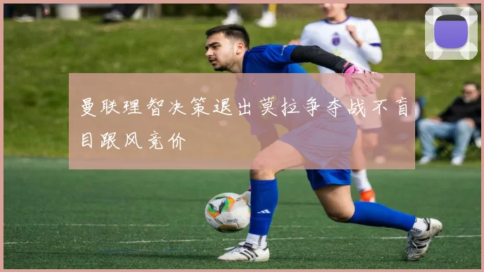 曼联理智决策退出莫拉争夺战不盲目跟风竞价