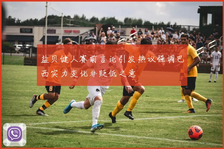 盐贝健人赛前言论引发热议强调巴西实力变化非贬低之意