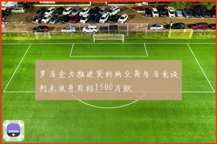 罗马全力推进莫利纳交易与马竞谈判未放弃目标1500万欧