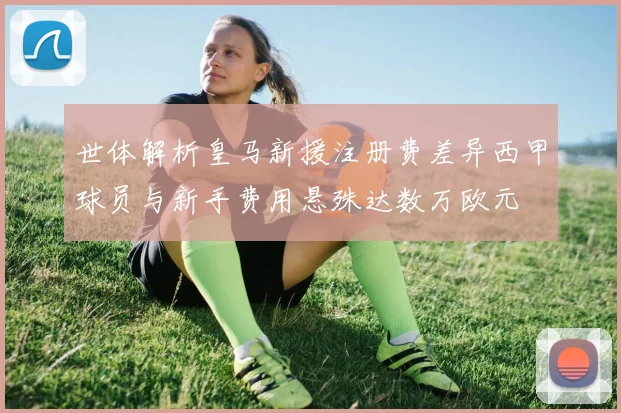 世体解析皇马新援注册费差异西甲球员与新手费用悬殊达数万欧元