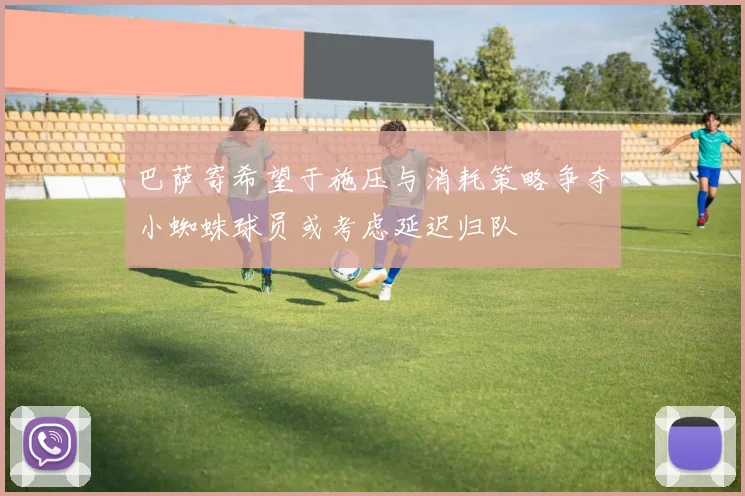 巴萨寄希望于施压与消耗策略争夺小蜘蛛球员或考虑延迟归队