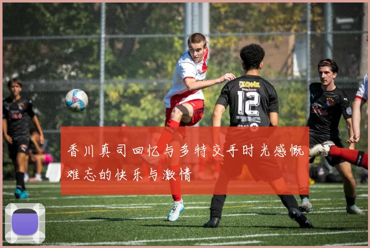 香川真司回忆与多特交手时光感慨难忘的快乐与激情