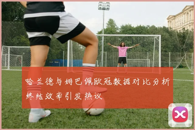 哈兰德与姆巴佩欧冠数据对比分析终结效率引发热议